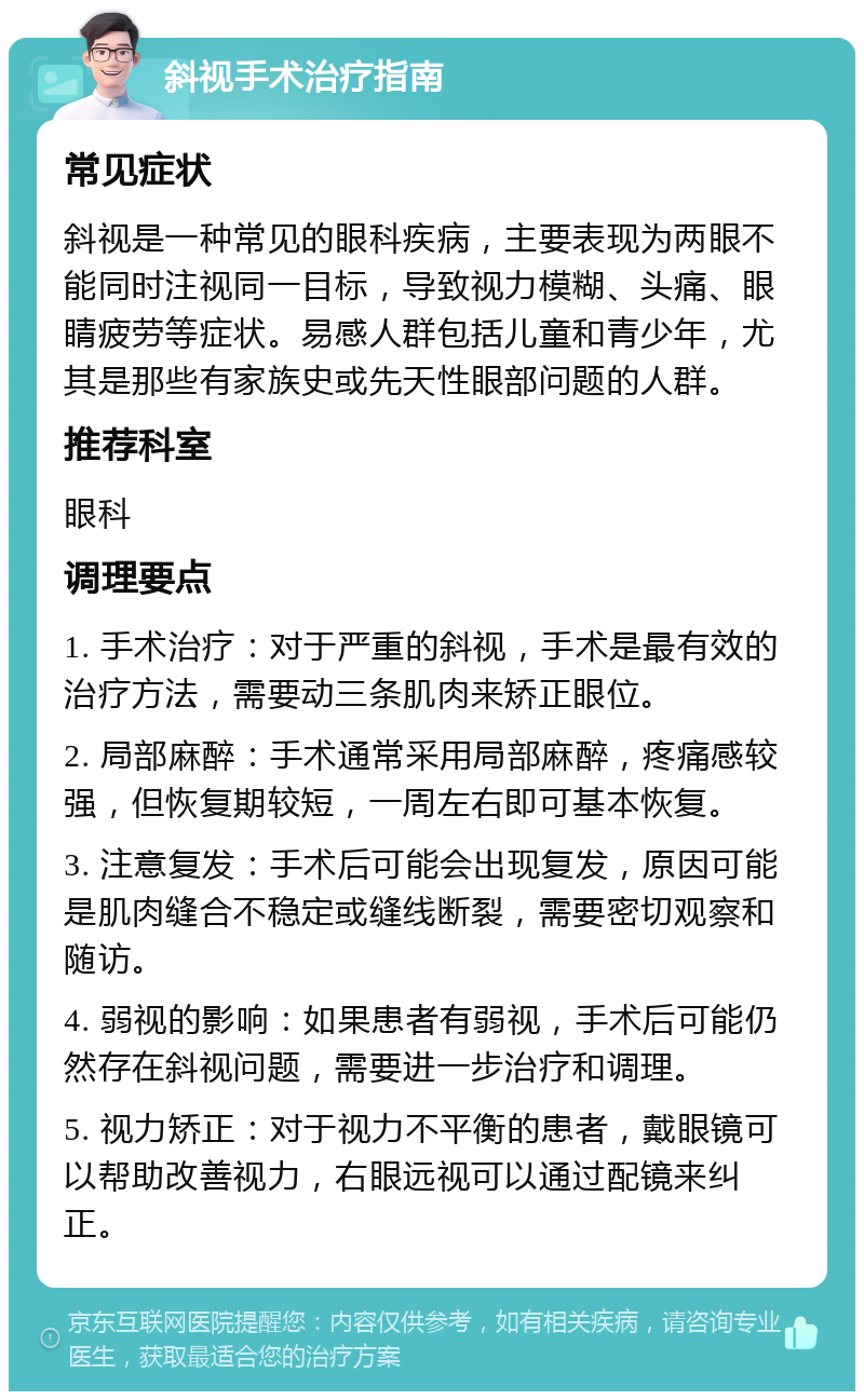 斜视手术治疗指南 常见症状 斜视是一种常见的眼科疾病，主要表现为两眼不能同时注视同一目标，导致视力模糊、头痛、眼睛疲劳等症状。易感人群包括儿童和青少年，尤其是那些有家族史或先天性眼部问题的人群。 推荐科室 眼科 调理要点 1. 手术治疗：对于严重的斜视，手术是最有效的治疗方法，需要动三条肌肉来矫正眼位。 2. 局部麻醉：手术通常采用局部麻醉，疼痛感较强，但恢复期较短，一周左右即可基本恢复。 3. 注意复发：手术后可能会出现复发，原因可能是肌肉缝合不稳定或缝线断裂，需要密切观察和随访。 4. 弱视的影响：如果患者有弱视，手术后可能仍然存在斜视问题，需要进一步治疗和调理。 5. 视力矫正：对于视力不平衡的患者，戴眼镜可以帮助改善视力，右眼远视可以通过配镜来纠正。