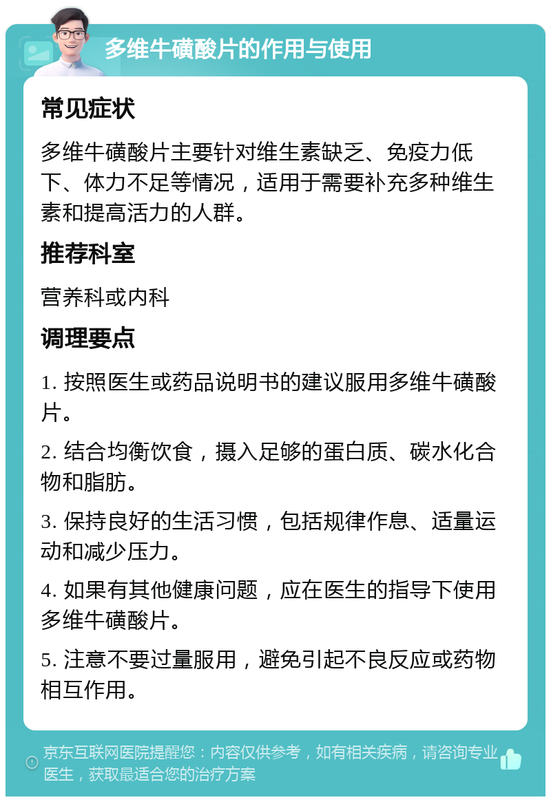 多维牛磺酸片的作用与使用 常见症状 多维牛磺酸片主要针对维生素缺乏、免疫力低下、体力不足等情况，适用于需要补充多种维生素和提高活力的人群。 推荐科室 营养科或内科 调理要点 1. 按照医生或药品说明书的建议服用多维牛磺酸片。 2. 结合均衡饮食，摄入足够的蛋白质、碳水化合物和脂肪。 3. 保持良好的生活习惯，包括规律作息、适量运动和减少压力。 4. 如果有其他健康问题，应在医生的指导下使用多维牛磺酸片。 5. 注意不要过量服用，避免引起不良反应或药物相互作用。