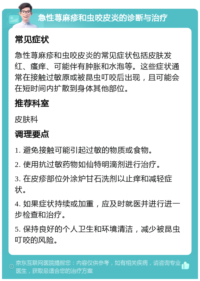 急性荨麻疹和虫咬皮炎的诊断与治疗 常见症状 急性荨麻疹和虫咬皮炎的常见症状包括皮肤发红、瘙痒、可能伴有肿胀和水泡等。这些症状通常在接触过敏原或被昆虫叮咬后出现，且可能会在短时间内扩散到身体其他部位。 推荐科室 皮肤科 调理要点 1. 避免接触可能引起过敏的物质或食物。 2. 使用抗过敏药物如仙特明滴剂进行治疗。 3. 在皮疹部位外涂炉甘石洗剂以止痒和减轻症状。 4. 如果症状持续或加重，应及时就医并进行进一步检查和治疗。 5. 保持良好的个人卫生和环境清洁，减少被昆虫叮咬的风险。