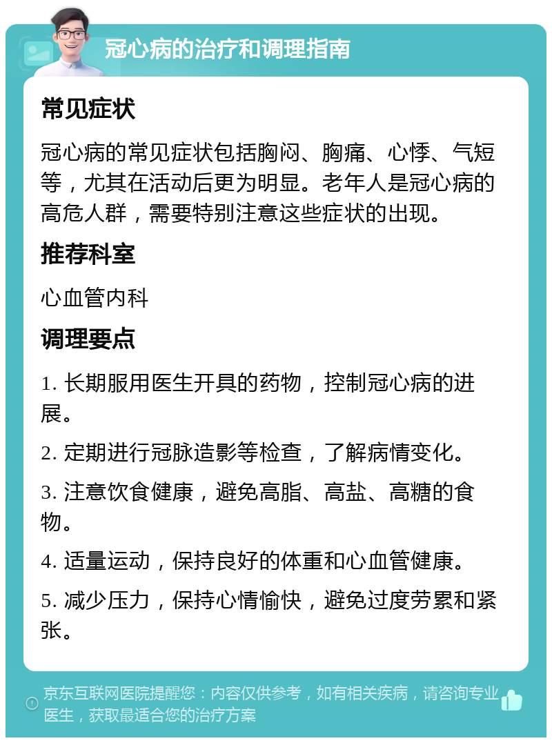 冠心病的治疗和调理指南 常见症状 冠心病的常见症状包括胸闷、胸痛、心悸、气短等，尤其在活动后更为明显。老年人是冠心病的高危人群，需要特别注意这些症状的出现。 推荐科室 心血管内科 调理要点 1. 长期服用医生开具的药物，控制冠心病的进展。 2. 定期进行冠脉造影等检查，了解病情变化。 3. 注意饮食健康，避免高脂、高盐、高糖的食物。 4. 适量运动，保持良好的体重和心血管健康。 5. 减少压力，保持心情愉快，避免过度劳累和紧张。