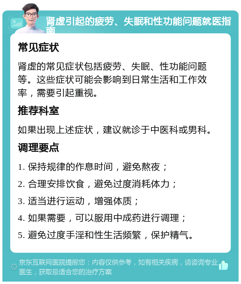 肾虚引起的疲劳、失眠和性功能问题就医指南 常见症状 肾虚的常见症状包括疲劳、失眠、性功能问题等。这些症状可能会影响到日常生活和工作效率，需要引起重视。 推荐科室 如果出现上述症状，建议就诊于中医科或男科。 调理要点 1. 保持规律的作息时间，避免熬夜； 2. 合理安排饮食，避免过度消耗体力； 3. 适当进行运动，增强体质； 4. 如果需要，可以服用中成药进行调理； 5. 避免过度手淫和性生活频繁，保护精气。