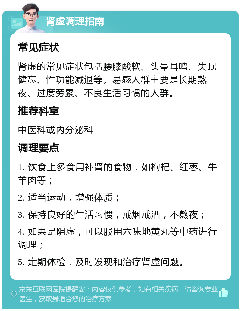 肾虚调理指南 常见症状 肾虚的常见症状包括腰膝酸软、头晕耳鸣、失眠健忘、性功能减退等。易感人群主要是长期熬夜、过度劳累、不良生活习惯的人群。 推荐科室 中医科或内分泌科 调理要点 1. 饮食上多食用补肾的食物，如枸杞、红枣、牛羊肉等； 2. 适当运动，增强体质； 3. 保持良好的生活习惯，戒烟戒酒，不熬夜； 4. 如果是阴虚，可以服用六味地黄丸等中药进行调理； 5. 定期体检，及时发现和治疗肾虚问题。