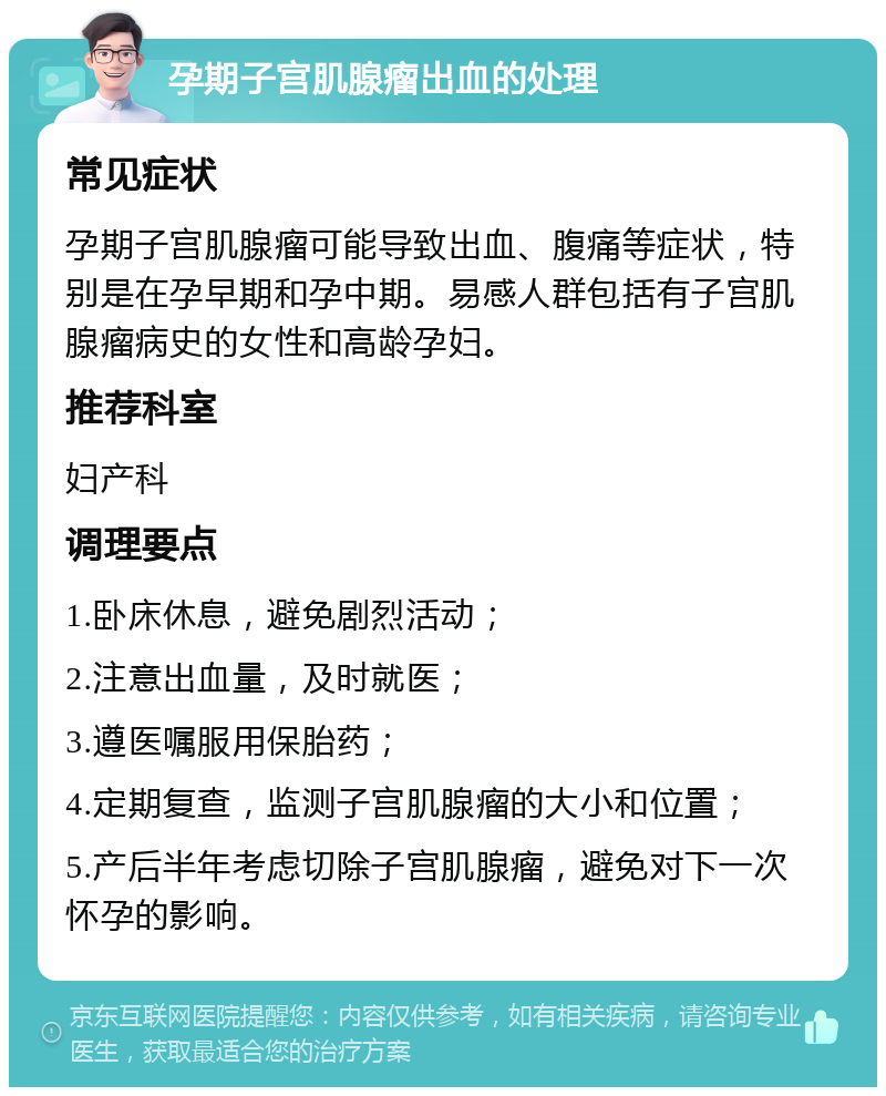 孕期子宫肌腺瘤出血的处理 常见症状 孕期子宫肌腺瘤可能导致出血、腹痛等症状，特别是在孕早期和孕中期。易感人群包括有子宫肌腺瘤病史的女性和高龄孕妇。 推荐科室 妇产科 调理要点 1.卧床休息，避免剧烈活动； 2.注意出血量，及时就医； 3.遵医嘱服用保胎药； 4.定期复查，监测子宫肌腺瘤的大小和位置； 5.产后半年考虑切除子宫肌腺瘤，避免对下一次怀孕的影响。