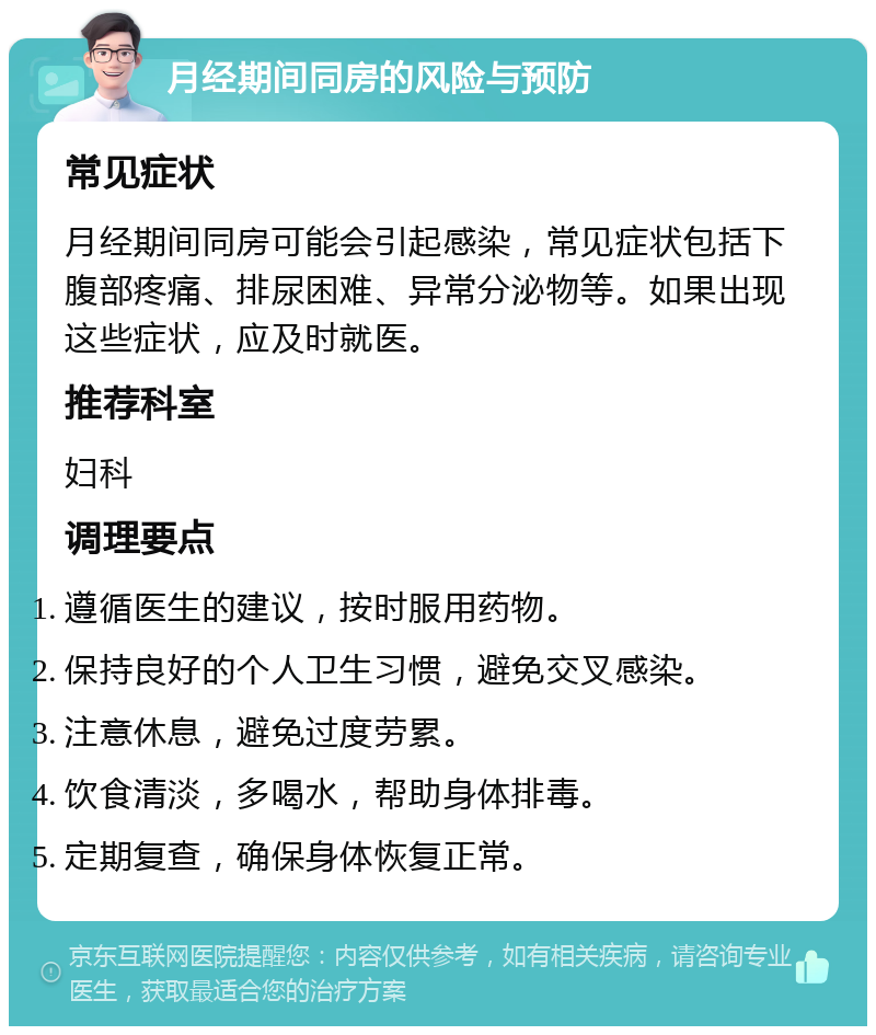 月经期间同房的风险与预防 常见症状 月经期间同房可能会引起感染，常见症状包括下腹部疼痛、排尿困难、异常分泌物等。如果出现这些症状，应及时就医。 推荐科室 妇科 调理要点 遵循医生的建议，按时服用药物。 保持良好的个人卫生习惯，避免交叉感染。 注意休息，避免过度劳累。 饮食清淡，多喝水，帮助身体排毒。 定期复查，确保身体恢复正常。