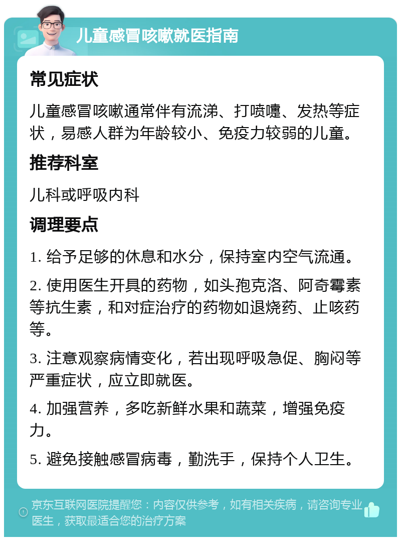 儿童感冒咳嗽就医指南 常见症状 儿童感冒咳嗽通常伴有流涕、打喷嚏、发热等症状，易感人群为年龄较小、免疫力较弱的儿童。 推荐科室 儿科或呼吸内科 调理要点 1. 给予足够的休息和水分，保持室内空气流通。 2. 使用医生开具的药物，如头孢克洛、阿奇霉素等抗生素，和对症治疗的药物如退烧药、止咳药等。 3. 注意观察病情变化，若出现呼吸急促、胸闷等严重症状，应立即就医。 4. 加强营养，多吃新鲜水果和蔬菜，增强免疫力。 5. 避免接触感冒病毒，勤洗手，保持个人卫生。