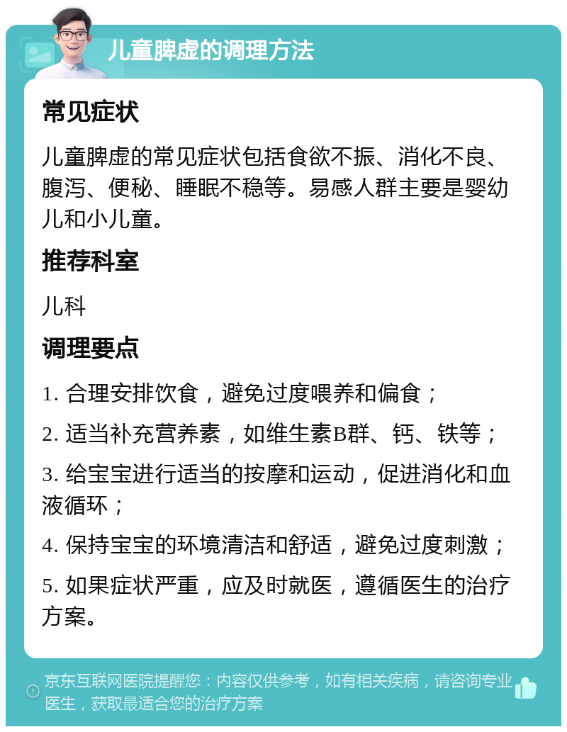 儿童脾虚的调理方法 常见症状 儿童脾虚的常见症状包括食欲不振、消化不良、腹泻、便秘、睡眠不稳等。易感人群主要是婴幼儿和小儿童。 推荐科室 儿科 调理要点 1. 合理安排饮食，避免过度喂养和偏食； 2. 适当补充营养素，如维生素B群、钙、铁等； 3. 给宝宝进行适当的按摩和运动，促进消化和血液循环； 4. 保持宝宝的环境清洁和舒适，避免过度刺激； 5. 如果症状严重，应及时就医，遵循医生的治疗方案。