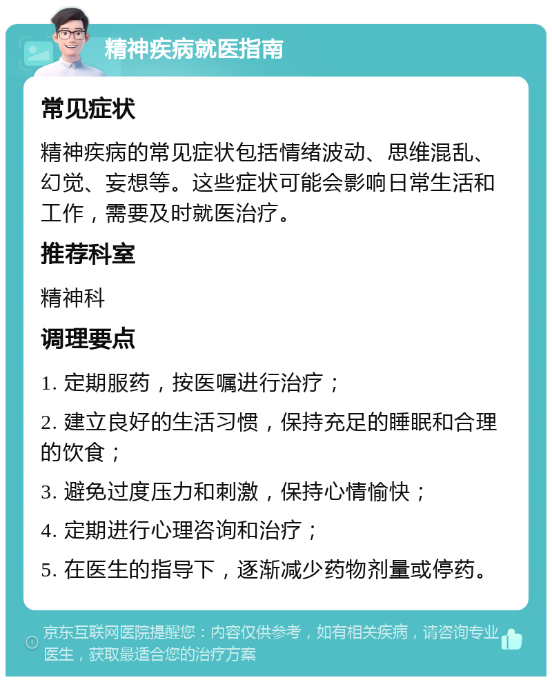 精神疾病就医指南 常见症状 精神疾病的常见症状包括情绪波动、思维混乱、幻觉、妄想等。这些症状可能会影响日常生活和工作，需要及时就医治疗。 推荐科室 精神科 调理要点 1. 定期服药，按医嘱进行治疗； 2. 建立良好的生活习惯，保持充足的睡眠和合理的饮食； 3. 避免过度压力和刺激，保持心情愉快； 4. 定期进行心理咨询和治疗； 5. 在医生的指导下，逐渐减少药物剂量或停药。