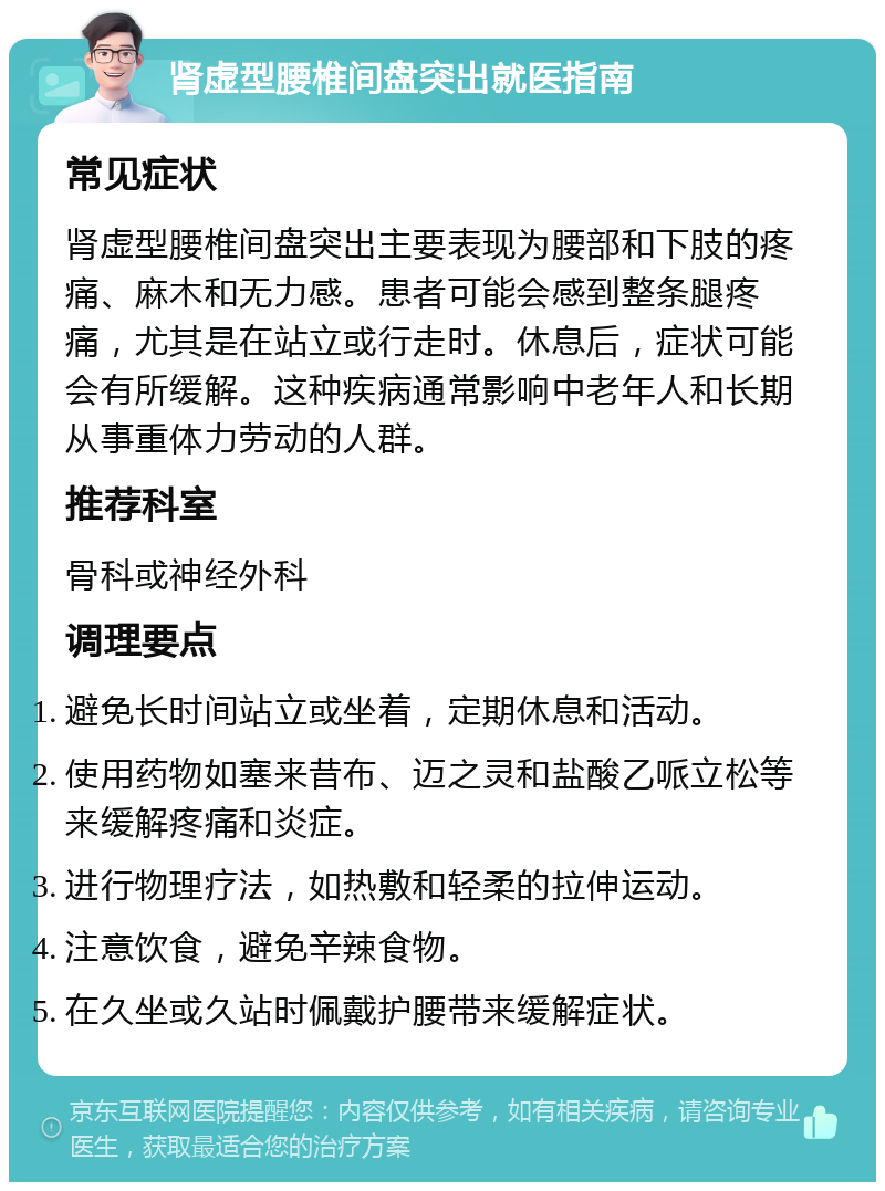 肾虚型腰椎间盘突出就医指南 常见症状 肾虚型腰椎间盘突出主要表现为腰部和下肢的疼痛、麻木和无力感。患者可能会感到整条腿疼痛，尤其是在站立或行走时。休息后，症状可能会有所缓解。这种疾病通常影响中老年人和长期从事重体力劳动的人群。 推荐科室 骨科或神经外科 调理要点 避免长时间站立或坐着，定期休息和活动。 使用药物如塞来昔布、迈之灵和盐酸乙哌立松等来缓解疼痛和炎症。 进行物理疗法，如热敷和轻柔的拉伸运动。 注意饮食，避免辛辣食物。 在久坐或久站时佩戴护腰带来缓解症状。