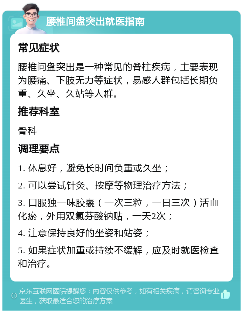 腰椎间盘突出就医指南 常见症状 腰椎间盘突出是一种常见的脊柱疾病，主要表现为腰痛、下肢无力等症状，易感人群包括长期负重、久坐、久站等人群。 推荐科室 骨科 调理要点 1. 休息好，避免长时间负重或久坐； 2. 可以尝试针灸、按摩等物理治疗方法； 3. 口服独一味胶囊（一次三粒，一日三次）活血化瘀，外用双氯芬酸钠贴，一天2次； 4. 注意保持良好的坐姿和站姿； 5. 如果症状加重或持续不缓解，应及时就医检查和治疗。