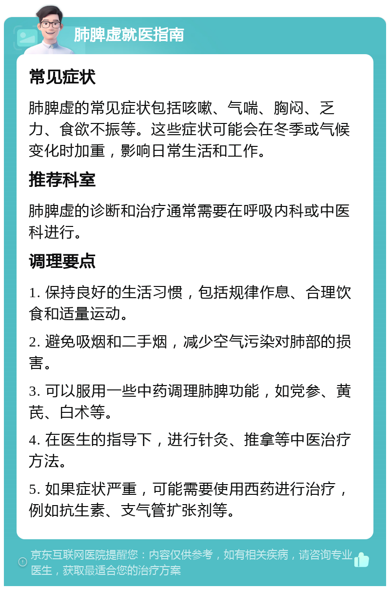 肺脾虚就医指南 常见症状 肺脾虚的常见症状包括咳嗽、气喘、胸闷、乏力、食欲不振等。这些症状可能会在冬季或气候变化时加重，影响日常生活和工作。 推荐科室 肺脾虚的诊断和治疗通常需要在呼吸内科或中医科进行。 调理要点 1. 保持良好的生活习惯，包括规律作息、合理饮食和适量运动。 2. 避免吸烟和二手烟，减少空气污染对肺部的损害。 3. 可以服用一些中药调理肺脾功能，如党参、黄芪、白术等。 4. 在医生的指导下，进行针灸、推拿等中医治疗方法。 5. 如果症状严重，可能需要使用西药进行治疗，例如抗生素、支气管扩张剂等。