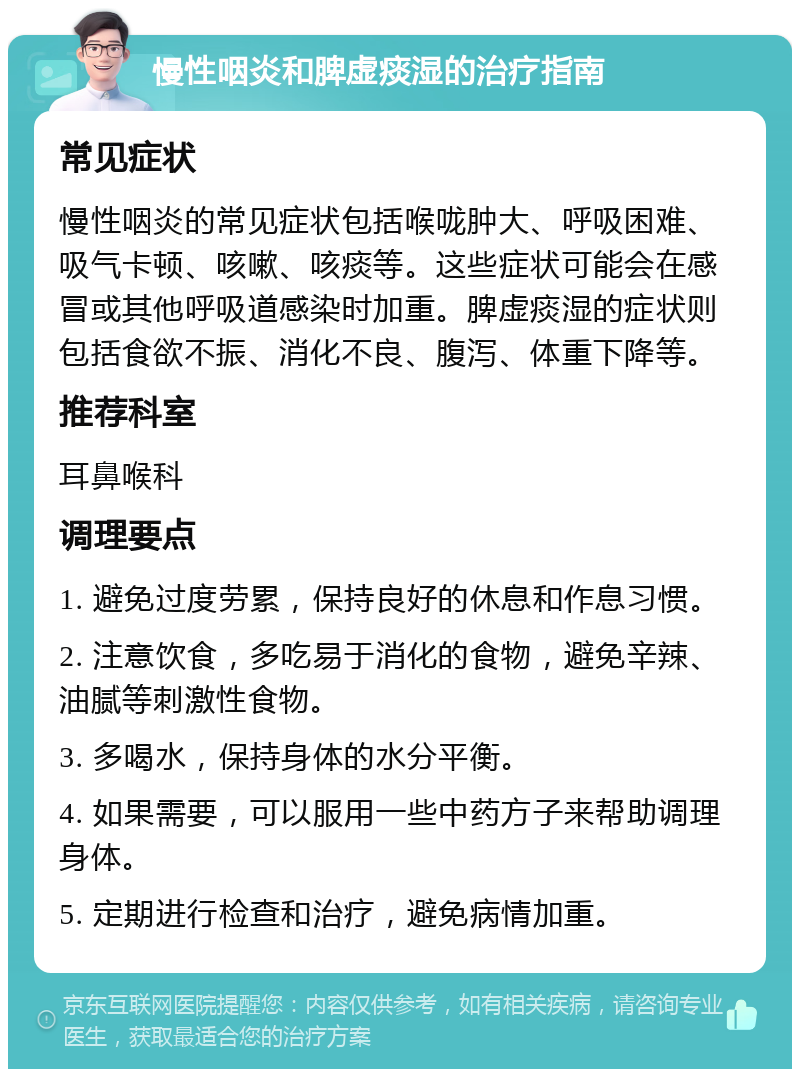 慢性咽炎和脾虚痰湿的治疗指南 常见症状 慢性咽炎的常见症状包括喉咙肿大、呼吸困难、吸气卡顿、咳嗽、咳痰等。这些症状可能会在感冒或其他呼吸道感染时加重。脾虚痰湿的症状则包括食欲不振、消化不良、腹泻、体重下降等。 推荐科室 耳鼻喉科 调理要点 1. 避免过度劳累，保持良好的休息和作息习惯。 2. 注意饮食，多吃易于消化的食物，避免辛辣、油腻等刺激性食物。 3. 多喝水，保持身体的水分平衡。 4. 如果需要，可以服用一些中药方子来帮助调理身体。 5. 定期进行检查和治疗，避免病情加重。