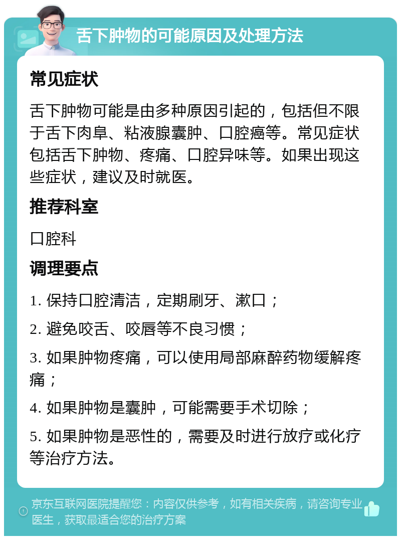 舌下肿物的可能原因及处理方法 常见症状 舌下肿物可能是由多种原因引起的，包括但不限于舌下肉阜、粘液腺囊肿、口腔癌等。常见症状包括舌下肿物、疼痛、口腔异味等。如果出现这些症状，建议及时就医。 推荐科室 口腔科 调理要点 1. 保持口腔清洁，定期刷牙、漱口； 2. 避免咬舌、咬唇等不良习惯； 3. 如果肿物疼痛，可以使用局部麻醉药物缓解疼痛； 4. 如果肿物是囊肿，可能需要手术切除； 5. 如果肿物是恶性的，需要及时进行放疗或化疗等治疗方法。