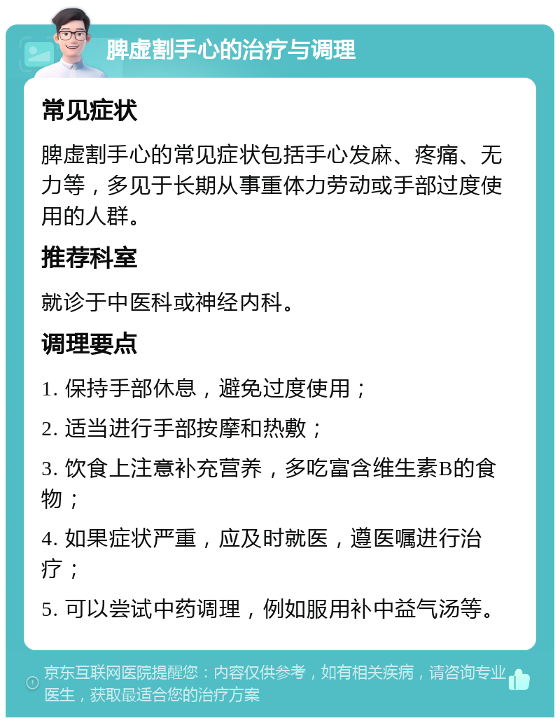 脾虚割手心的治疗与调理 常见症状 脾虚割手心的常见症状包括手心发麻、疼痛、无力等，多见于长期从事重体力劳动或手部过度使用的人群。 推荐科室 就诊于中医科或神经内科。 调理要点 1. 保持手部休息，避免过度使用； 2. 适当进行手部按摩和热敷； 3. 饮食上注意补充营养，多吃富含维生素B的食物； 4. 如果症状严重，应及时就医，遵医嘱进行治疗； 5. 可以尝试中药调理，例如服用补中益气汤等。