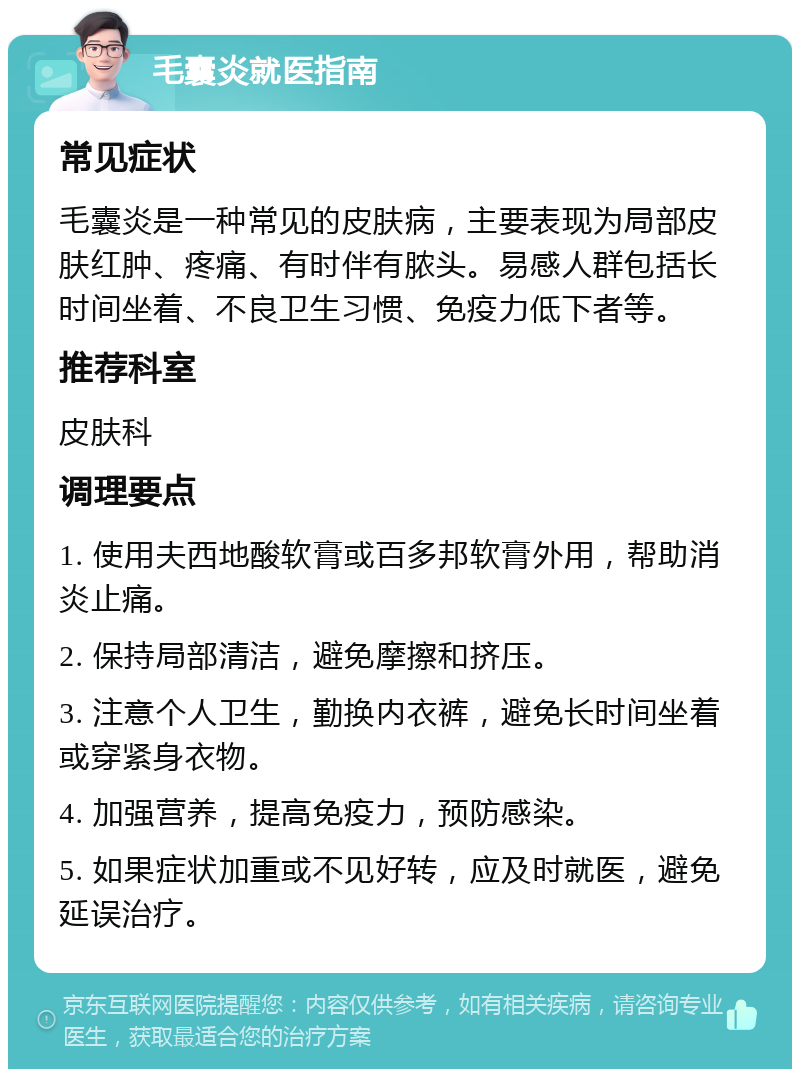 毛囊炎就医指南 常见症状 毛囊炎是一种常见的皮肤病，主要表现为局部皮肤红肿、疼痛、有时伴有脓头。易感人群包括长时间坐着、不良卫生习惯、免疫力低下者等。 推荐科室 皮肤科 调理要点 1. 使用夫西地酸软膏或百多邦软膏外用，帮助消炎止痛。 2. 保持局部清洁，避免摩擦和挤压。 3. 注意个人卫生，勤换内衣裤，避免长时间坐着或穿紧身衣物。 4. 加强营养，提高免疫力，预防感染。 5. 如果症状加重或不见好转，应及时就医，避免延误治疗。