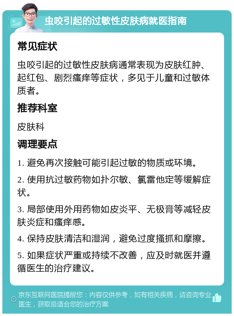 虫咬引起的过敏性皮肤病就医指南 常见症状 虫咬引起的过敏性皮肤病通常表现为皮肤红肿、起红包、剧烈瘙痒等症状，多见于儿童和过敏体质者。 推荐科室 皮肤科 调理要点 1. 避免再次接触可能引起过敏的物质或环境。 2. 使用抗过敏药物如扑尔敏、氯雷他定等缓解症状。 3. 局部使用外用药物如皮炎平、无极膏等减轻皮肤炎症和瘙痒感。 4. 保持皮肤清洁和湿润，避免过度搔抓和摩擦。 5. 如果症状严重或持续不改善，应及时就医并遵循医生的治疗建议。