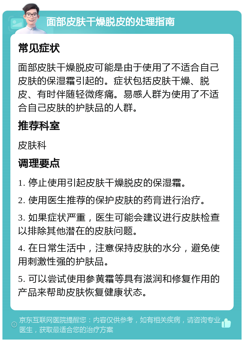 面部皮肤干燥脱皮的处理指南 常见症状 面部皮肤干燥脱皮可能是由于使用了不适合自己皮肤的保湿霜引起的。症状包括皮肤干燥、脱皮、有时伴随轻微疼痛。易感人群为使用了不适合自己皮肤的护肤品的人群。 推荐科室 皮肤科 调理要点 1. 停止使用引起皮肤干燥脱皮的保湿霜。 2. 使用医生推荐的保护皮肤的药膏进行治疗。 3. 如果症状严重，医生可能会建议进行皮肤检查以排除其他潜在的皮肤问题。 4. 在日常生活中，注意保持皮肤的水分，避免使用刺激性强的护肤品。 5. 可以尝试使用参黄霜等具有滋润和修复作用的产品来帮助皮肤恢复健康状态。