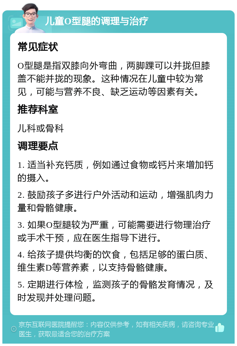 儿童O型腿的调理与治疗 常见症状 O型腿是指双膝向外弯曲，两脚踝可以并拢但膝盖不能并拢的现象。这种情况在儿童中较为常见，可能与营养不良、缺乏运动等因素有关。 推荐科室 儿科或骨科 调理要点 1. 适当补充钙质，例如通过食物或钙片来增加钙的摄入。 2. 鼓励孩子多进行户外活动和运动，增强肌肉力量和骨骼健康。 3. 如果O型腿较为严重，可能需要进行物理治疗或手术干预，应在医生指导下进行。 4. 给孩子提供均衡的饮食，包括足够的蛋白质、维生素D等营养素，以支持骨骼健康。 5. 定期进行体检，监测孩子的骨骼发育情况，及时发现并处理问题。