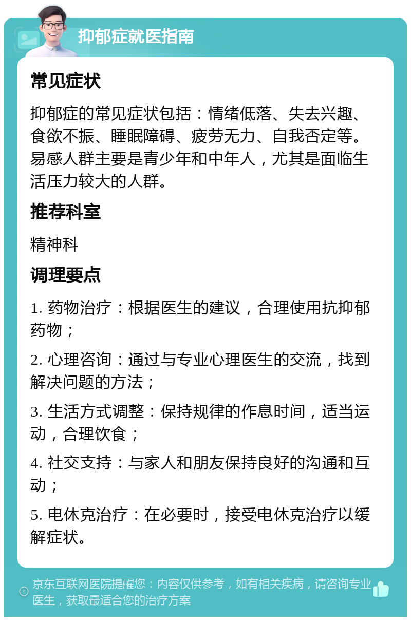 抑郁症就医指南 常见症状 抑郁症的常见症状包括：情绪低落、失去兴趣、食欲不振、睡眠障碍、疲劳无力、自我否定等。易感人群主要是青少年和中年人，尤其是面临生活压力较大的人群。 推荐科室 精神科 调理要点 1. 药物治疗：根据医生的建议，合理使用抗抑郁药物； 2. 心理咨询：通过与专业心理医生的交流，找到解决问题的方法； 3. 生活方式调整：保持规律的作息时间，适当运动，合理饮食； 4. 社交支持：与家人和朋友保持良好的沟通和互动； 5. 电休克治疗：在必要时，接受电休克治疗以缓解症状。