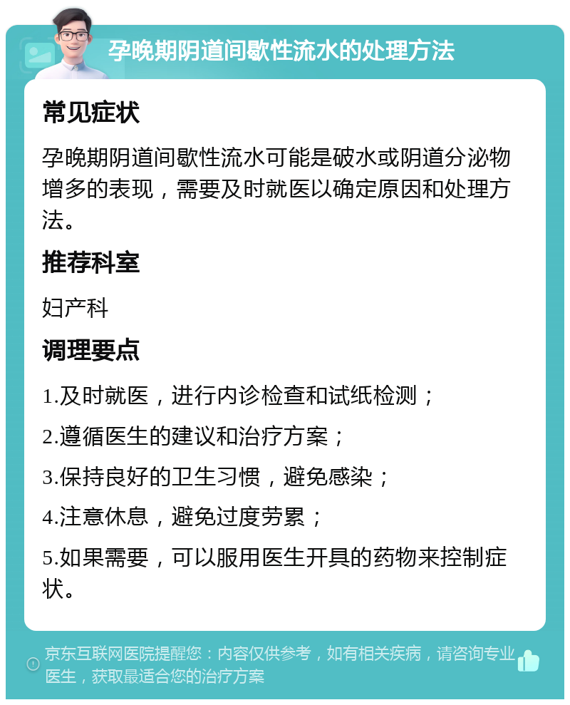 孕晚期阴道间歇性流水的处理方法 常见症状 孕晚期阴道间歇性流水可能是破水或阴道分泌物增多的表现，需要及时就医以确定原因和处理方法。 推荐科室 妇产科 调理要点 1.及时就医，进行内诊检查和试纸检测； 2.遵循医生的建议和治疗方案； 3.保持良好的卫生习惯，避免感染； 4.注意休息，避免过度劳累； 5.如果需要，可以服用医生开具的药物来控制症状。