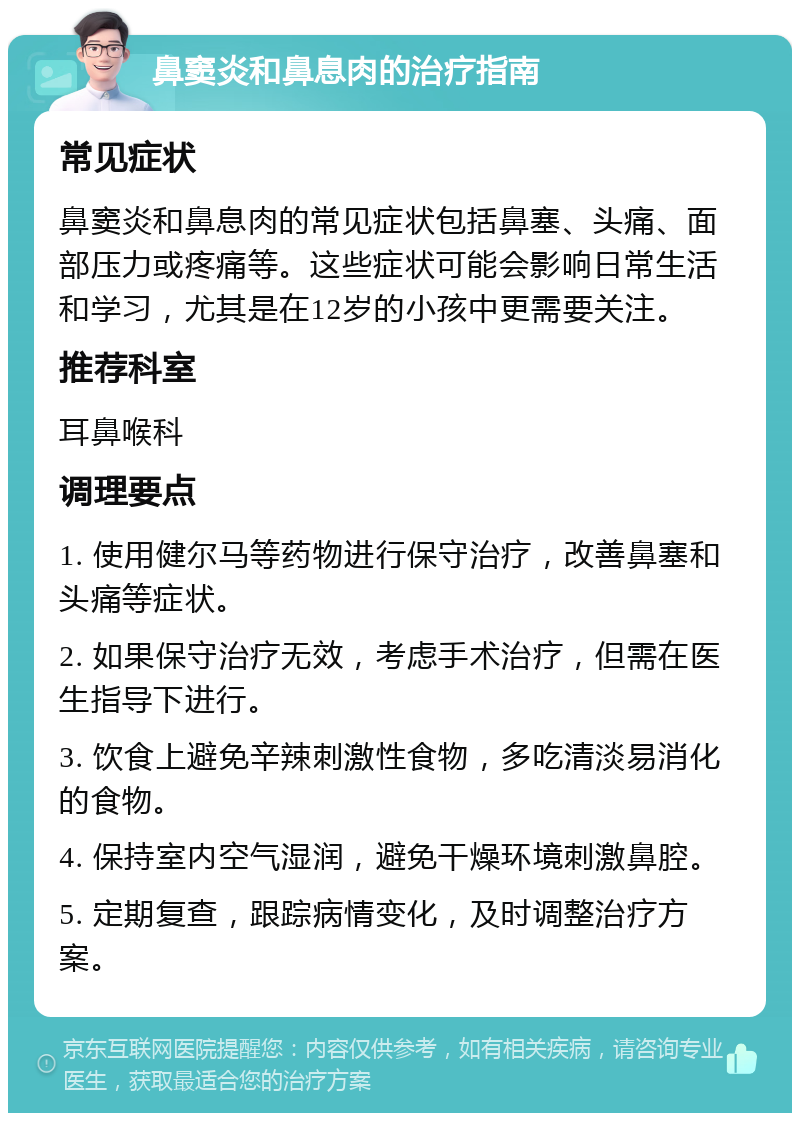 鼻窦炎和鼻息肉的治疗指南 常见症状 鼻窦炎和鼻息肉的常见症状包括鼻塞、头痛、面部压力或疼痛等。这些症状可能会影响日常生活和学习，尤其是在12岁的小孩中更需要关注。 推荐科室 耳鼻喉科 调理要点 1. 使用健尔马等药物进行保守治疗，改善鼻塞和头痛等症状。 2. 如果保守治疗无效，考虑手术治疗，但需在医生指导下进行。 3. 饮食上避免辛辣刺激性食物，多吃清淡易消化的食物。 4. 保持室内空气湿润，避免干燥环境刺激鼻腔。 5. 定期复查，跟踪病情变化，及时调整治疗方案。