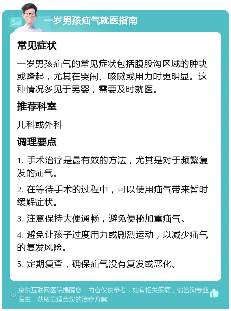 一岁男孩疝气就医指南 常见症状 一岁男孩疝气的常见症状包括腹股沟区域的肿块或隆起，尤其在哭闹、咳嗽或用力时更明显。这种情况多见于男婴，需要及时就医。 推荐科室 儿科或外科 调理要点 1. 手术治疗是最有效的方法，尤其是对于频繁复发的疝气。 2. 在等待手术的过程中，可以使用疝气带来暂时缓解症状。 3. 注意保持大便通畅，避免便秘加重疝气。 4. 避免让孩子过度用力或剧烈运动，以减少疝气的复发风险。 5. 定期复查，确保疝气没有复发或恶化。