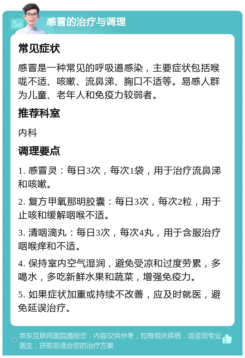 感冒的治疗与调理 常见症状 感冒是一种常见的呼吸道感染，主要症状包括喉咙不适、咳嗽、流鼻涕、胸口不适等。易感人群为儿童、老年人和免疫力较弱者。 推荐科室 内科 调理要点 1. 感冒灵：每日3次，每次1袋，用于治疗流鼻涕和咳嗽。 2. 复方甲氧那明胶囊：每日3次，每次2粒，用于止咳和缓解咽喉不适。 3. 清咽滴丸：每日3次，每次4丸，用于含服治疗咽喉痒和不适。 4. 保持室内空气湿润，避免受凉和过度劳累，多喝水，多吃新鲜水果和蔬菜，增强免疫力。 5. 如果症状加重或持续不改善，应及时就医，避免延误治疗。