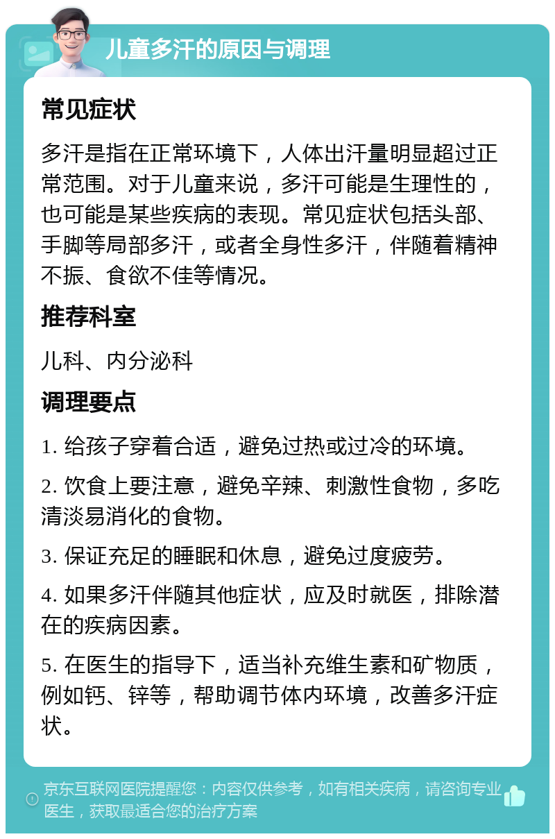 儿童多汗的原因与调理 常见症状 多汗是指在正常环境下，人体出汗量明显超过正常范围。对于儿童来说，多汗可能是生理性的，也可能是某些疾病的表现。常见症状包括头部、手脚等局部多汗，或者全身性多汗，伴随着精神不振、食欲不佳等情况。 推荐科室 儿科、内分泌科 调理要点 1. 给孩子穿着合适，避免过热或过冷的环境。 2. 饮食上要注意，避免辛辣、刺激性食物，多吃清淡易消化的食物。 3. 保证充足的睡眠和休息，避免过度疲劳。 4. 如果多汗伴随其他症状，应及时就医，排除潜在的疾病因素。 5. 在医生的指导下，适当补充维生素和矿物质，例如钙、锌等，帮助调节体内环境，改善多汗症状。