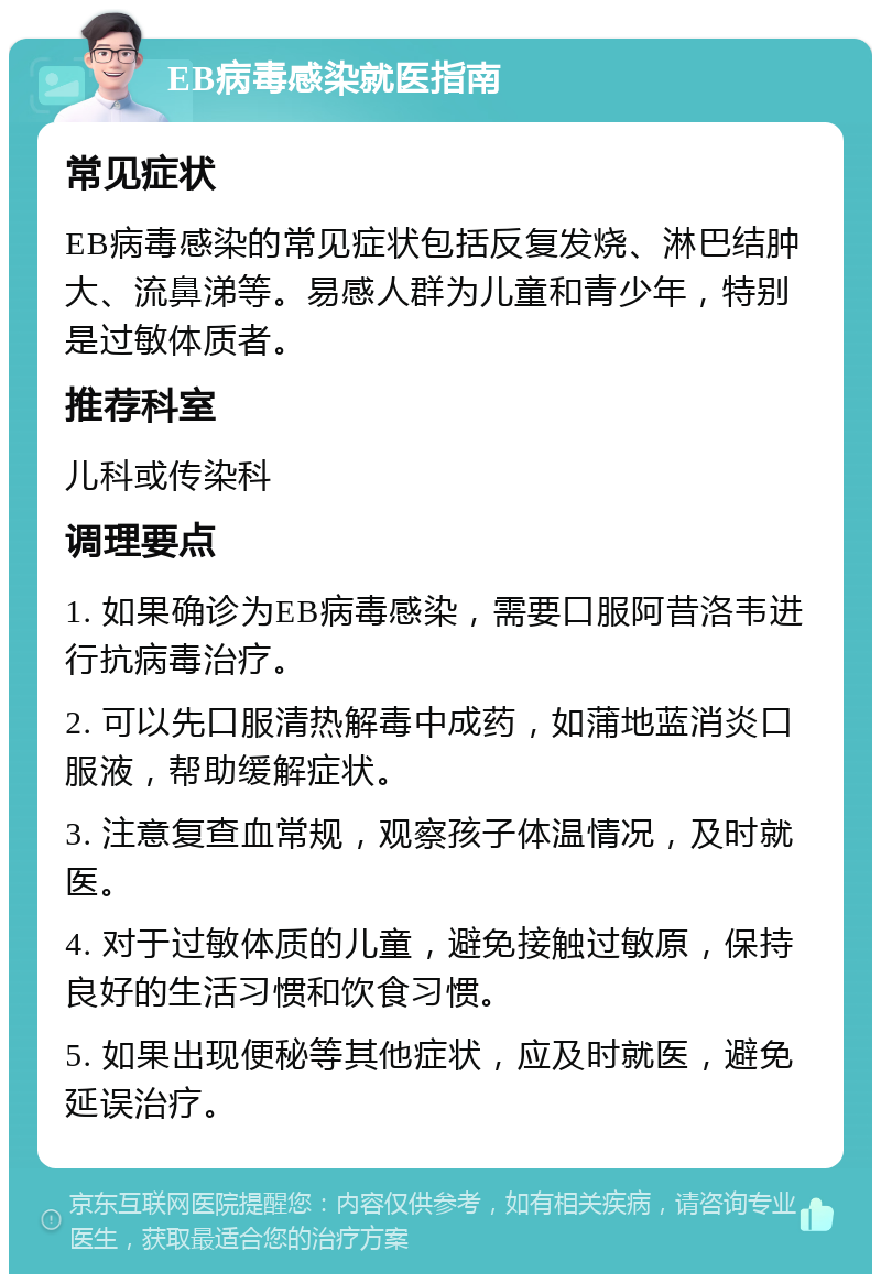 EB病毒感染就医指南 常见症状 EB病毒感染的常见症状包括反复发烧、淋巴结肿大、流鼻涕等。易感人群为儿童和青少年，特别是过敏体质者。 推荐科室 儿科或传染科 调理要点 1. 如果确诊为EB病毒感染，需要口服阿昔洛韦进行抗病毒治疗。 2. 可以先口服清热解毒中成药，如蒲地蓝消炎口服液，帮助缓解症状。 3. 注意复查血常规，观察孩子体温情况，及时就医。 4. 对于过敏体质的儿童，避免接触过敏原，保持良好的生活习惯和饮食习惯。 5. 如果出现便秘等其他症状，应及时就医，避免延误治疗。