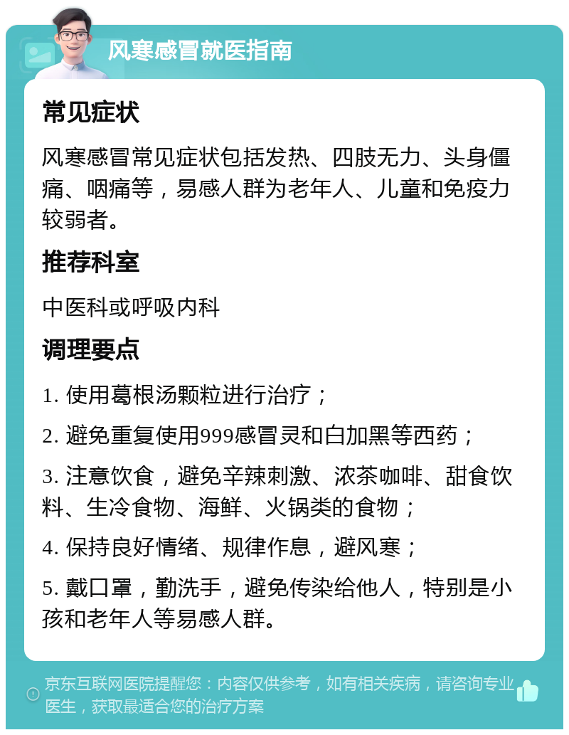 风寒感冒就医指南 常见症状 风寒感冒常见症状包括发热、四肢无力、头身僵痛、咽痛等，易感人群为老年人、儿童和免疫力较弱者。 推荐科室 中医科或呼吸内科 调理要点 1. 使用葛根汤颗粒进行治疗； 2. 避免重复使用999感冒灵和白加黑等西药； 3. 注意饮食，避免辛辣刺激、浓茶咖啡、甜食饮料、生冷食物、海鲜、火锅类的食物； 4. 保持良好情绪、规律作息，避风寒； 5. 戴口罩，勤洗手，避免传染给他人，特别是小孩和老年人等易感人群。