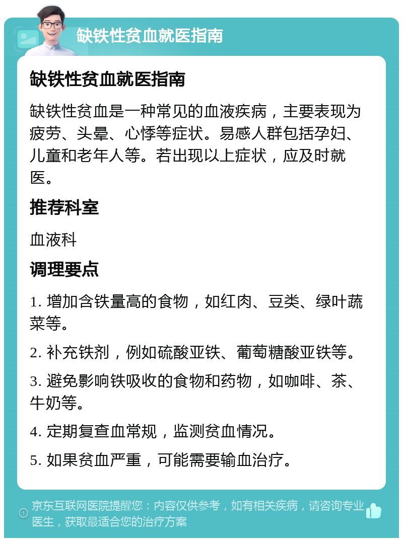 缺铁性贫血就医指南 缺铁性贫血就医指南 缺铁性贫血是一种常见的血液疾病，主要表现为疲劳、头晕、心悸等症状。易感人群包括孕妇、儿童和老年人等。若出现以上症状，应及时就医。 推荐科室 血液科 调理要点 1. 增加含铁量高的食物，如红肉、豆类、绿叶蔬菜等。 2. 补充铁剂，例如硫酸亚铁、葡萄糖酸亚铁等。 3. 避免影响铁吸收的食物和药物，如咖啡、茶、牛奶等。 4. 定期复查血常规，监测贫血情况。 5. 如果贫血严重，可能需要输血治疗。