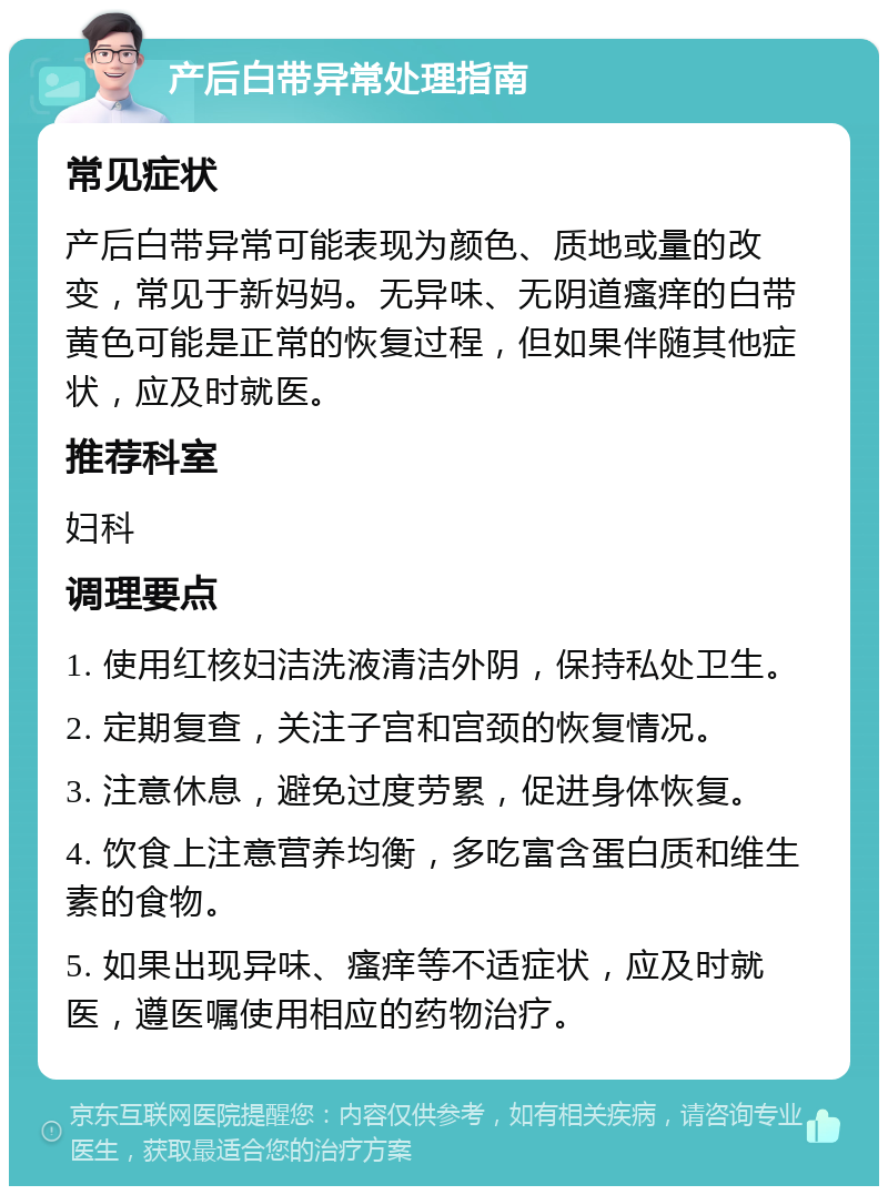 产后白带异常处理指南 常见症状 产后白带异常可能表现为颜色、质地或量的改变，常见于新妈妈。无异味、无阴道瘙痒的白带黄色可能是正常的恢复过程，但如果伴随其他症状，应及时就医。 推荐科室 妇科 调理要点 1. 使用红核妇洁洗液清洁外阴，保持私处卫生。 2. 定期复查，关注子宫和宫颈的恢复情况。 3. 注意休息，避免过度劳累，促进身体恢复。 4. 饮食上注意营养均衡，多吃富含蛋白质和维生素的食物。 5. 如果出现异味、瘙痒等不适症状，应及时就医，遵医嘱使用相应的药物治疗。