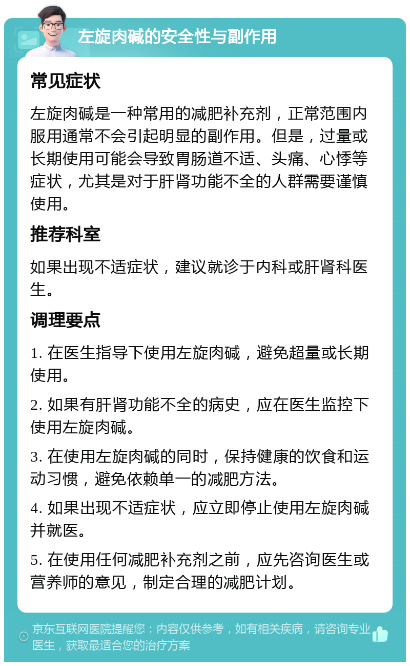 左旋肉碱的安全性与副作用 常见症状 左旋肉碱是一种常用的减肥补充剂，正常范围内服用通常不会引起明显的副作用。但是，过量或长期使用可能会导致胃肠道不适、头痛、心悸等症状，尤其是对于肝肾功能不全的人群需要谨慎使用。 推荐科室 如果出现不适症状，建议就诊于内科或肝肾科医生。 调理要点 1. 在医生指导下使用左旋肉碱，避免超量或长期使用。 2. 如果有肝肾功能不全的病史，应在医生监控下使用左旋肉碱。 3. 在使用左旋肉碱的同时，保持健康的饮食和运动习惯，避免依赖单一的减肥方法。 4. 如果出现不适症状，应立即停止使用左旋肉碱并就医。 5. 在使用任何减肥补充剂之前，应先咨询医生或营养师的意见，制定合理的减肥计划。