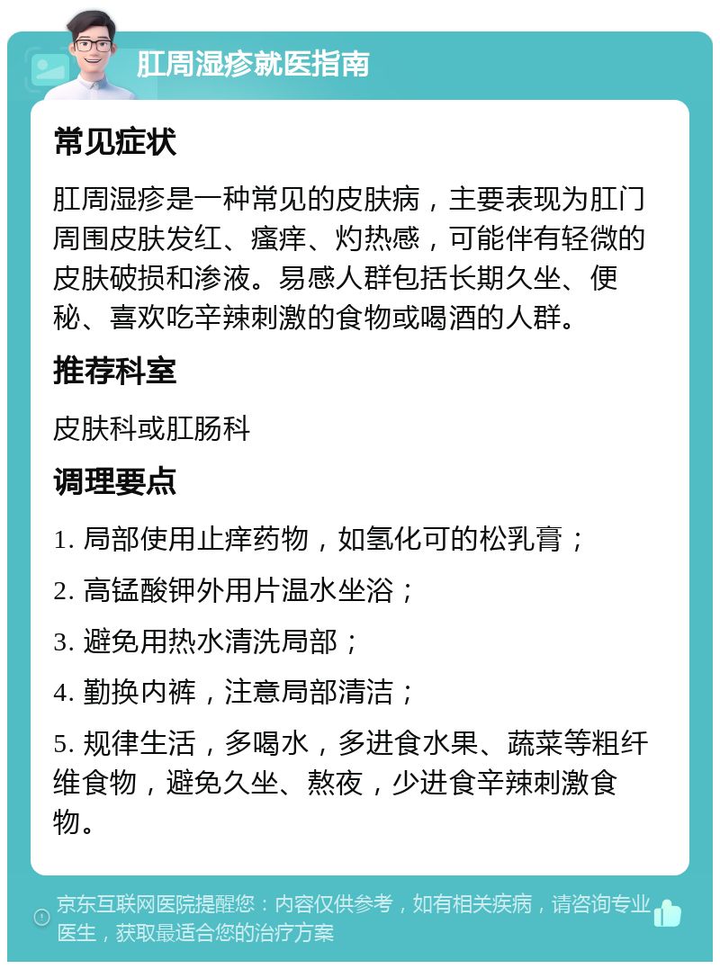 肛周湿疹就医指南 常见症状 肛周湿疹是一种常见的皮肤病，主要表现为肛门周围皮肤发红、瘙痒、灼热感，可能伴有轻微的皮肤破损和渗液。易感人群包括长期久坐、便秘、喜欢吃辛辣刺激的食物或喝酒的人群。 推荐科室 皮肤科或肛肠科 调理要点 1. 局部使用止痒药物，如氢化可的松乳膏； 2. 高锰酸钾外用片温水坐浴； 3. 避免用热水清洗局部； 4. 勤换内裤，注意局部清洁； 5. 规律生活，多喝水，多进食水果、蔬菜等粗纤维食物，避免久坐、熬夜，少进食辛辣刺激食物。