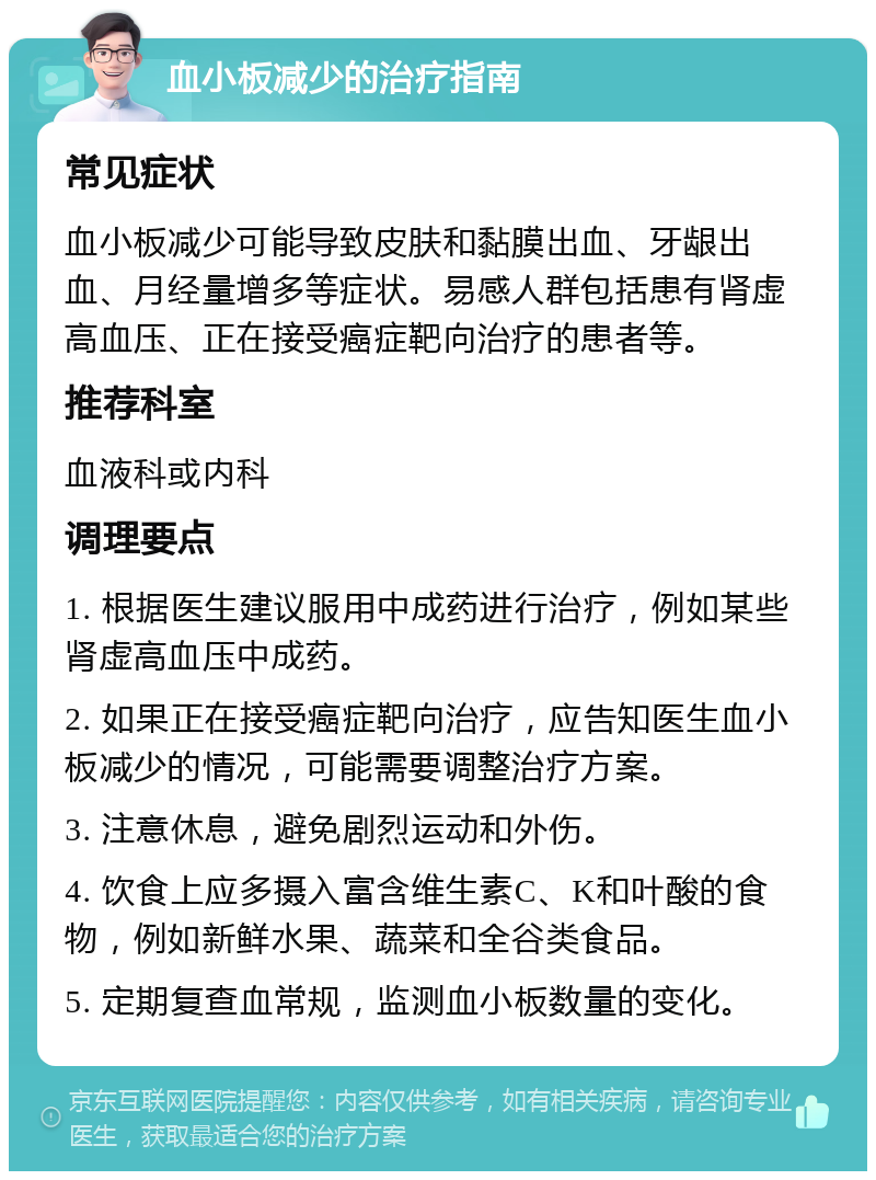 血小板减少的治疗指南 常见症状 血小板减少可能导致皮肤和黏膜出血、牙龈出血、月经量增多等症状。易感人群包括患有肾虚高血压、正在接受癌症靶向治疗的患者等。 推荐科室 血液科或内科 调理要点 1. 根据医生建议服用中成药进行治疗，例如某些肾虚高血压中成药。 2. 如果正在接受癌症靶向治疗，应告知医生血小板减少的情况，可能需要调整治疗方案。 3. 注意休息，避免剧烈运动和外伤。 4. 饮食上应多摄入富含维生素C、K和叶酸的食物，例如新鲜水果、蔬菜和全谷类食品。 5. 定期复查血常规，监测血小板数量的变化。