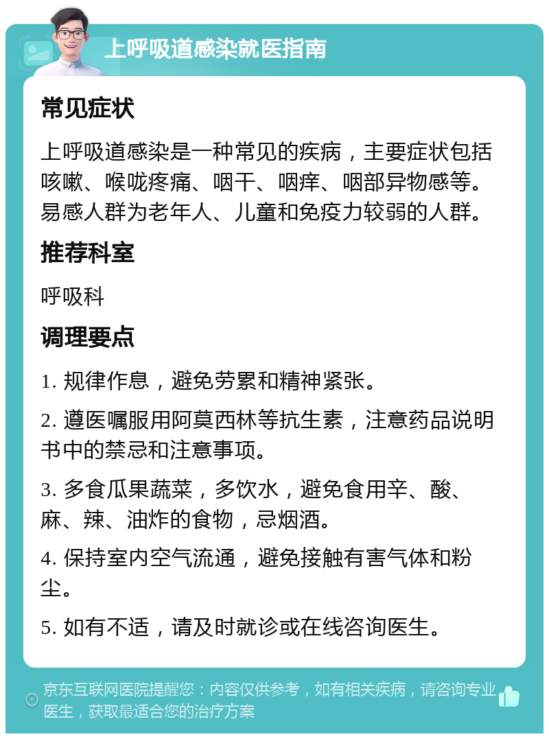 上呼吸道感染就医指南 常见症状 上呼吸道感染是一种常见的疾病，主要症状包括咳嗽、喉咙疼痛、咽干、咽痒、咽部异物感等。易感人群为老年人、儿童和免疫力较弱的人群。 推荐科室 呼吸科 调理要点 1. 规律作息，避免劳累和精神紧张。 2. 遵医嘱服用阿莫西林等抗生素，注意药品说明书中的禁忌和注意事项。 3. 多食瓜果蔬菜，多饮水，避免食用辛、酸、麻、辣、油炸的食物，忌烟酒。 4. 保持室内空气流通，避免接触有害气体和粉尘。 5. 如有不适，请及时就诊或在线咨询医生。