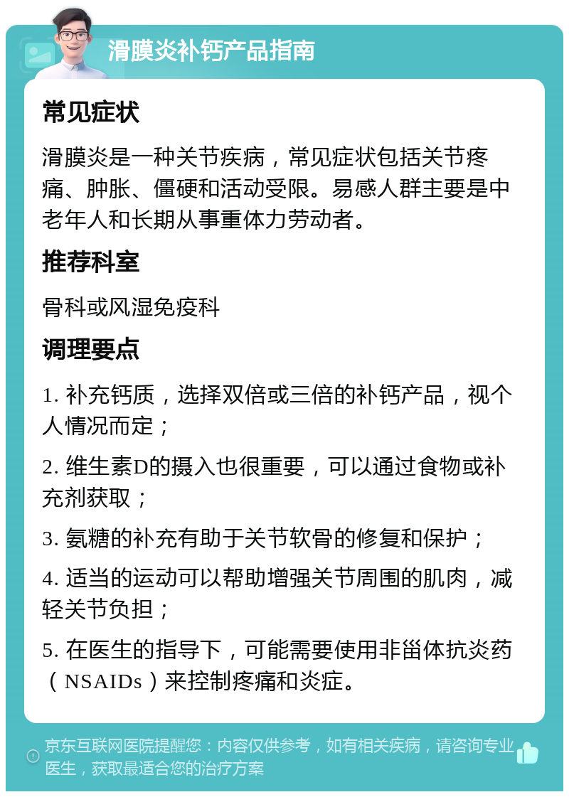 滑膜炎补钙产品指南 常见症状 滑膜炎是一种关节疾病，常见症状包括关节疼痛、肿胀、僵硬和活动受限。易感人群主要是中老年人和长期从事重体力劳动者。 推荐科室 骨科或风湿免疫科 调理要点 1. 补充钙质，选择双倍或三倍的补钙产品，视个人情况而定； 2. 维生素D的摄入也很重要，可以通过食物或补充剂获取； 3. 氨糖的补充有助于关节软骨的修复和保护； 4. 适当的运动可以帮助增强关节周围的肌肉，减轻关节负担； 5. 在医生的指导下，可能需要使用非甾体抗炎药（NSAIDs）来控制疼痛和炎症。