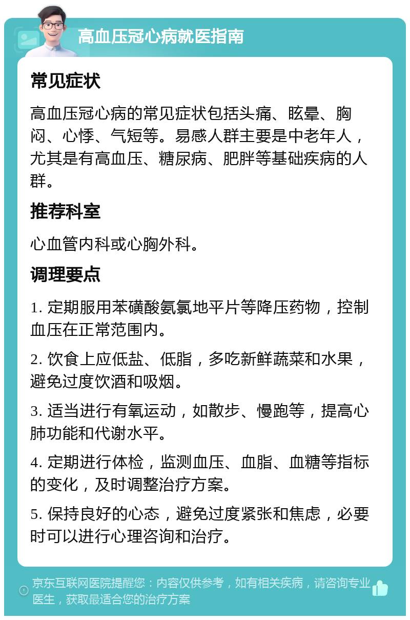 高血压冠心病就医指南 常见症状 高血压冠心病的常见症状包括头痛、眩晕、胸闷、心悸、气短等。易感人群主要是中老年人，尤其是有高血压、糖尿病、肥胖等基础疾病的人群。 推荐科室 心血管内科或心胸外科。 调理要点 1. 定期服用苯磺酸氨氯地平片等降压药物，控制血压在正常范围内。 2. 饮食上应低盐、低脂，多吃新鲜蔬菜和水果，避免过度饮酒和吸烟。 3. 适当进行有氧运动，如散步、慢跑等，提高心肺功能和代谢水平。 4. 定期进行体检，监测血压、血脂、血糖等指标的变化，及时调整治疗方案。 5. 保持良好的心态，避免过度紧张和焦虑，必要时可以进行心理咨询和治疗。