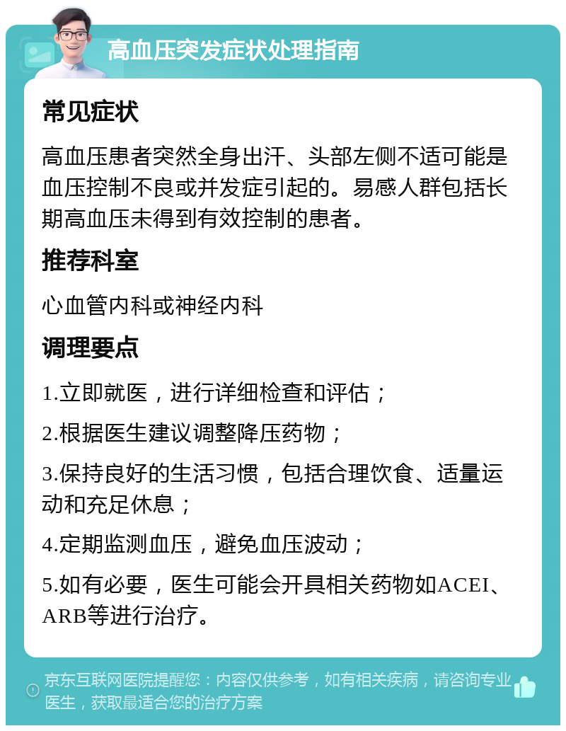 高血压突发症状处理指南 常见症状 高血压患者突然全身出汗、头部左侧不适可能是血压控制不良或并发症引起的。易感人群包括长期高血压未得到有效控制的患者。 推荐科室 心血管内科或神经内科 调理要点 1.立即就医，进行详细检查和评估； 2.根据医生建议调整降压药物； 3.保持良好的生活习惯，包括合理饮食、适量运动和充足休息； 4.定期监测血压，避免血压波动； 5.如有必要，医生可能会开具相关药物如ACEI、ARB等进行治疗。