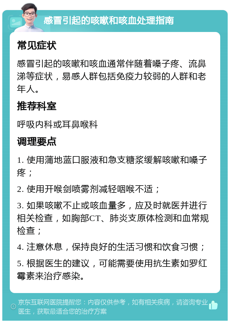 感冒引起的咳嗽和咳血处理指南 常见症状 感冒引起的咳嗽和咳血通常伴随着嗓子疼、流鼻涕等症状，易感人群包括免疫力较弱的人群和老年人。 推荐科室 呼吸内科或耳鼻喉科 调理要点 1. 使用蒲地蓝口服液和急支糖浆缓解咳嗽和嗓子疼； 2. 使用开喉剑喷雾剂减轻咽喉不适； 3. 如果咳嗽不止或咳血量多，应及时就医并进行相关检查，如胸部CT、肺炎支原体检测和血常规检查； 4. 注意休息，保持良好的生活习惯和饮食习惯； 5. 根据医生的建议，可能需要使用抗生素如罗红霉素来治疗感染。