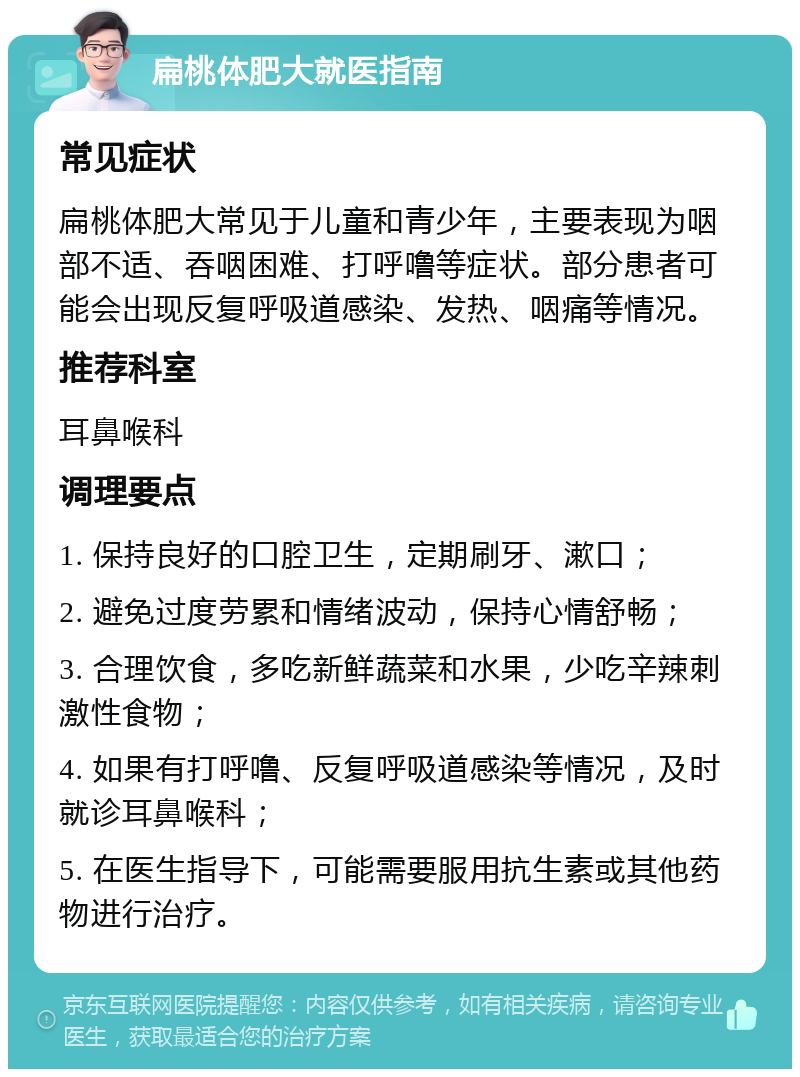 扁桃体肥大就医指南 常见症状 扁桃体肥大常见于儿童和青少年，主要表现为咽部不适、吞咽困难、打呼噜等症状。部分患者可能会出现反复呼吸道感染、发热、咽痛等情况。 推荐科室 耳鼻喉科 调理要点 1. 保持良好的口腔卫生，定期刷牙、漱口； 2. 避免过度劳累和情绪波动，保持心情舒畅； 3. 合理饮食，多吃新鲜蔬菜和水果，少吃辛辣刺激性食物； 4. 如果有打呼噜、反复呼吸道感染等情况，及时就诊耳鼻喉科； 5. 在医生指导下，可能需要服用抗生素或其他药物进行治疗。