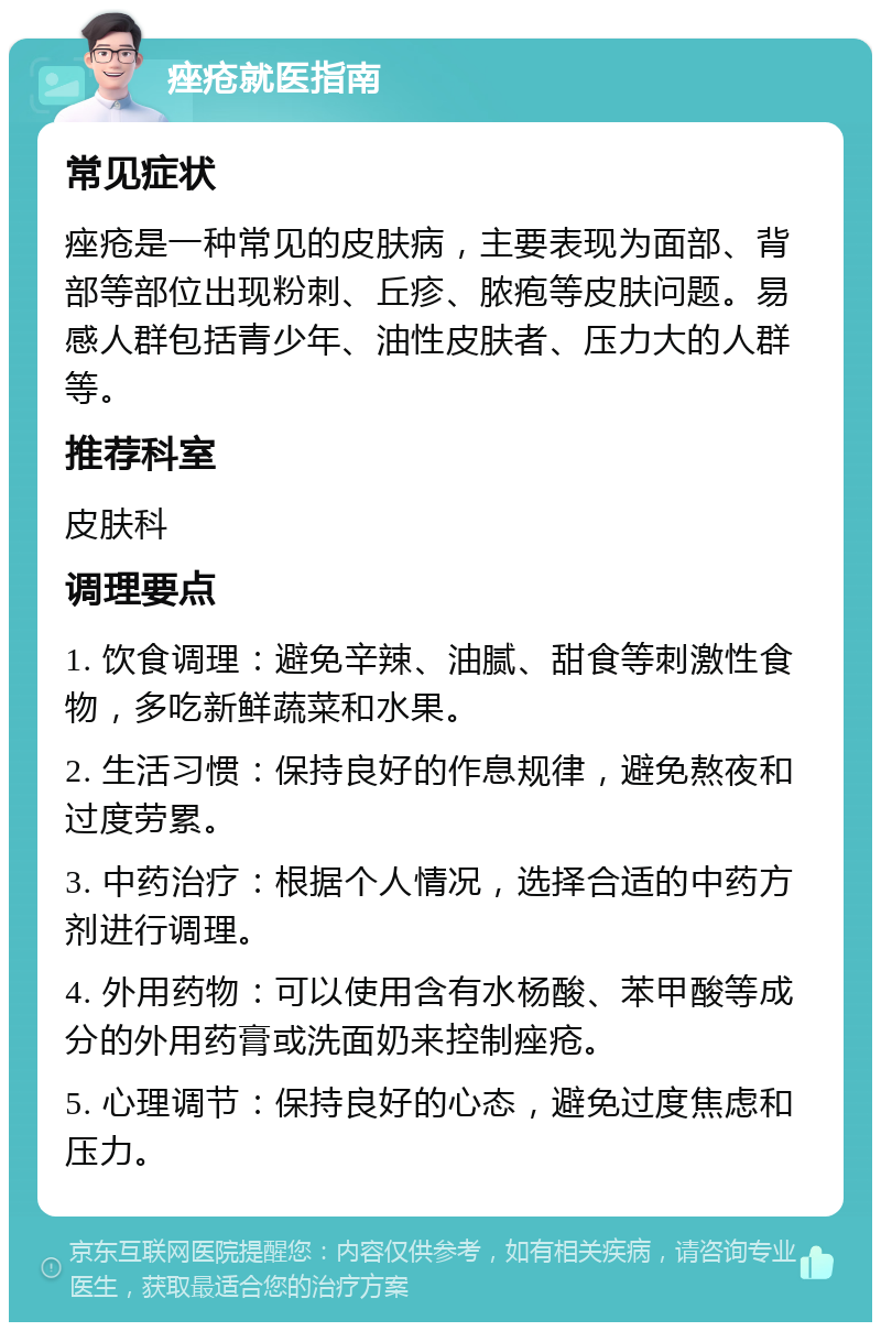 痤疮就医指南 常见症状 痤疮是一种常见的皮肤病，主要表现为面部、背部等部位出现粉刺、丘疹、脓疱等皮肤问题。易感人群包括青少年、油性皮肤者、压力大的人群等。 推荐科室 皮肤科 调理要点 1. 饮食调理：避免辛辣、油腻、甜食等刺激性食物，多吃新鲜蔬菜和水果。 2. 生活习惯：保持良好的作息规律，避免熬夜和过度劳累。 3. 中药治疗：根据个人情况，选择合适的中药方剂进行调理。 4. 外用药物：可以使用含有水杨酸、苯甲酸等成分的外用药膏或洗面奶来控制痤疮。 5. 心理调节：保持良好的心态，避免过度焦虑和压力。