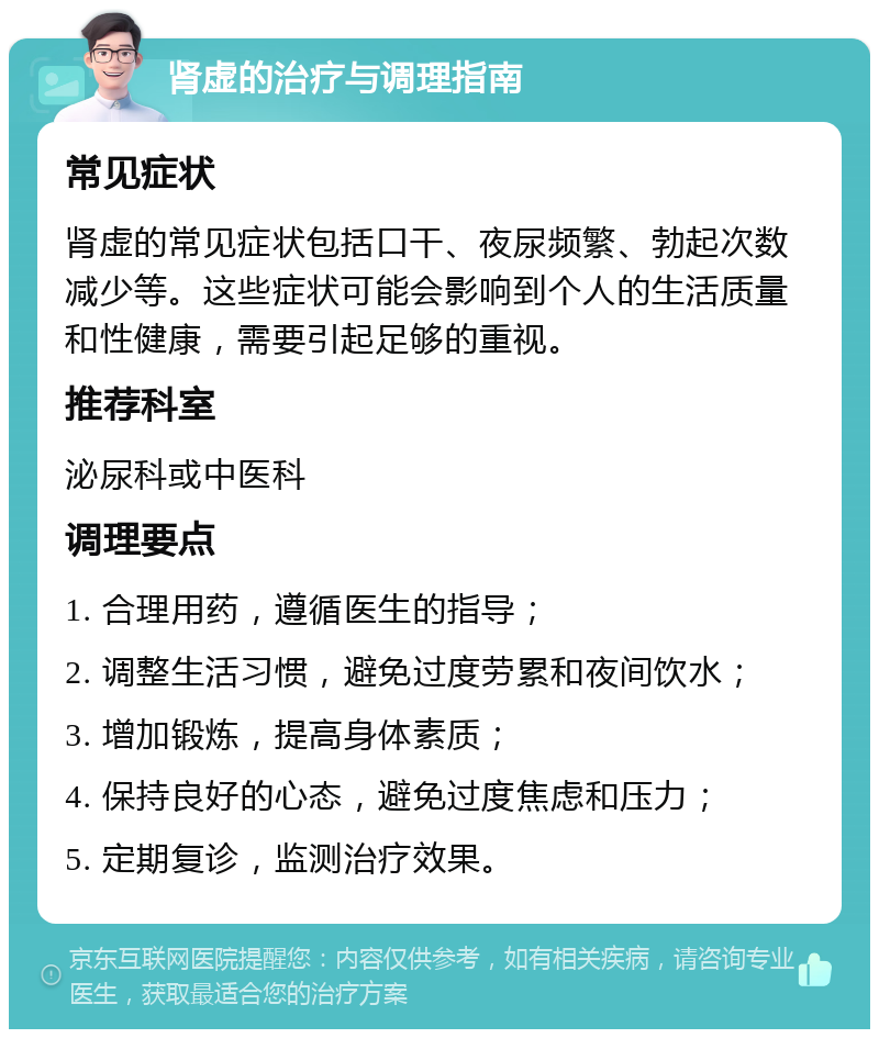 肾虚的治疗与调理指南 常见症状 肾虚的常见症状包括口干、夜尿频繁、勃起次数减少等。这些症状可能会影响到个人的生活质量和性健康，需要引起足够的重视。 推荐科室 泌尿科或中医科 调理要点 1. 合理用药，遵循医生的指导； 2. 调整生活习惯，避免过度劳累和夜间饮水； 3. 增加锻炼，提高身体素质； 4. 保持良好的心态，避免过度焦虑和压力； 5. 定期复诊，监测治疗效果。