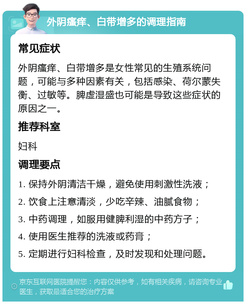 外阴瘙痒、白带增多的调理指南 常见症状 外阴瘙痒、白带增多是女性常见的生殖系统问题，可能与多种因素有关，包括感染、荷尔蒙失衡、过敏等。脾虚湿盛也可能是导致这些症状的原因之一。 推荐科室 妇科 调理要点 1. 保持外阴清洁干燥，避免使用刺激性洗液； 2. 饮食上注意清淡，少吃辛辣、油腻食物； 3. 中药调理，如服用健脾利湿的中药方子； 4. 使用医生推荐的洗液或药膏； 5. 定期进行妇科检查，及时发现和处理问题。