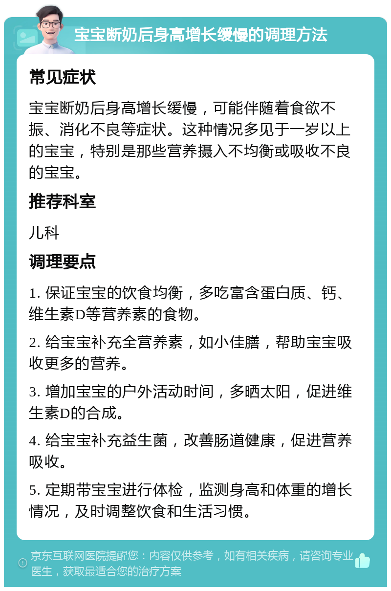 宝宝断奶后身高增长缓慢的调理方法 常见症状 宝宝断奶后身高增长缓慢，可能伴随着食欲不振、消化不良等症状。这种情况多见于一岁以上的宝宝，特别是那些营养摄入不均衡或吸收不良的宝宝。 推荐科室 儿科 调理要点 1. 保证宝宝的饮食均衡，多吃富含蛋白质、钙、维生素D等营养素的食物。 2. 给宝宝补充全营养素，如小佳膳，帮助宝宝吸收更多的营养。 3. 增加宝宝的户外活动时间，多晒太阳，促进维生素D的合成。 4. 给宝宝补充益生菌，改善肠道健康，促进营养吸收。 5. 定期带宝宝进行体检，监测身高和体重的增长情况，及时调整饮食和生活习惯。