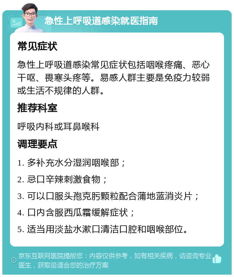 急性上呼吸道感染就医指南 常见症状 急性上呼吸道感染常见症状包括咽喉疼痛、恶心干呕、畏寒头疼等。易感人群主要是免疫力较弱或生活不规律的人群。 推荐科室 呼吸内科或耳鼻喉科 调理要点 1. 多补充水分湿润咽喉部； 2. 忌口辛辣刺激食物； 3. 可以口服头孢克肟颗粒配合蒲地蓝消炎片； 4. 口内含服西瓜霜缓解症状； 5. 适当用淡盐水漱口清洁口腔和咽喉部位。