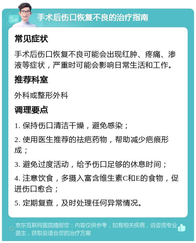 手术后伤口恢复不良的治疗指南 常见症状 手术后伤口恢复不良可能会出现红肿、疼痛、渗液等症状，严重时可能会影响日常生活和工作。 推荐科室 外科或整形外科 调理要点 1. 保持伤口清洁干燥，避免感染； 2. 使用医生推荐的祛疤药物，帮助减少疤痕形成； 3. 避免过度活动，给予伤口足够的休息时间； 4. 注意饮食，多摄入富含维生素C和E的食物，促进伤口愈合； 5. 定期复查，及时处理任何异常情况。