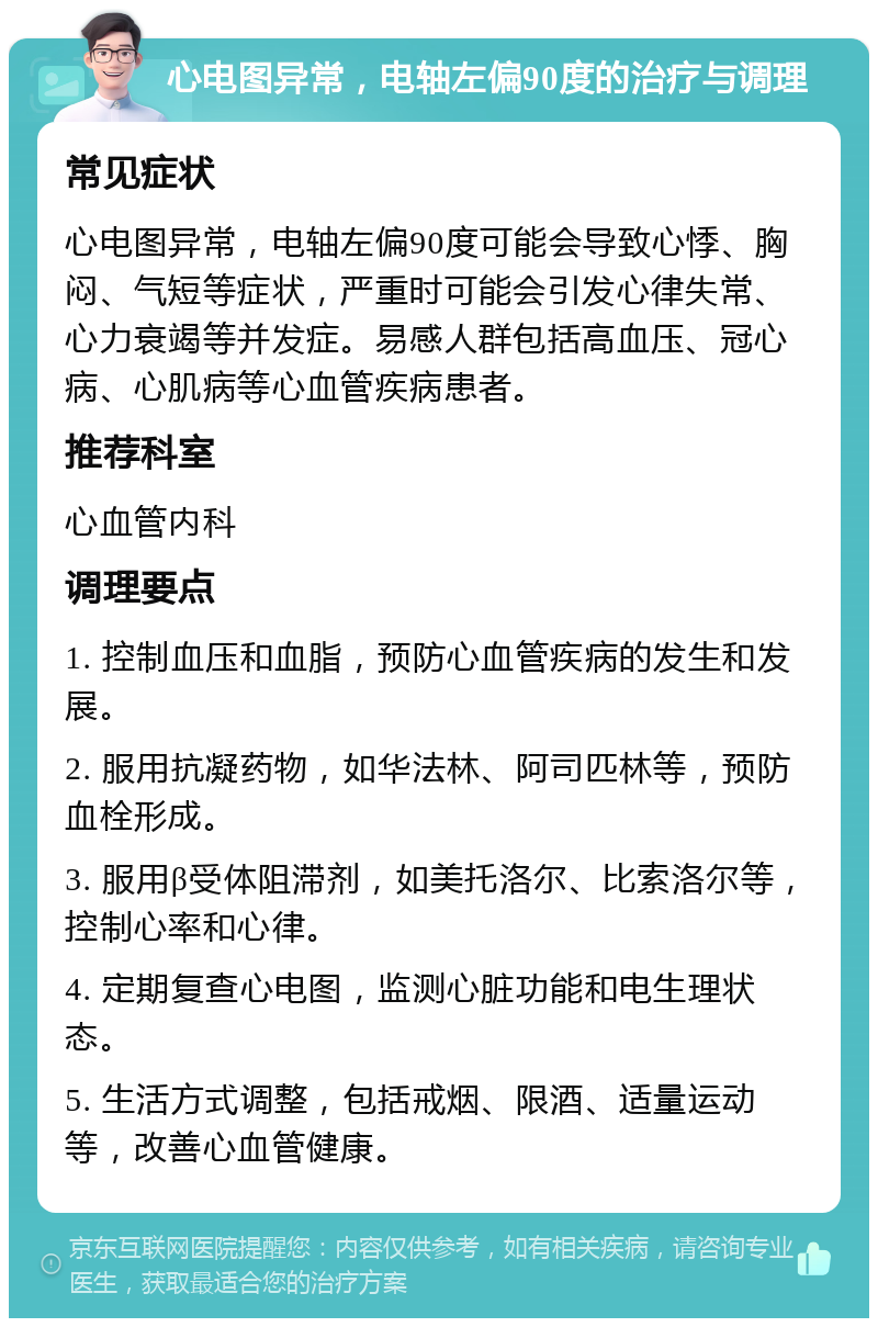 心电图异常，电轴左偏90度的治疗与调理 常见症状 心电图异常，电轴左偏90度可能会导致心悸、胸闷、气短等症状，严重时可能会引发心律失常、心力衰竭等并发症。易感人群包括高血压、冠心病、心肌病等心血管疾病患者。 推荐科室 心血管内科 调理要点 1. 控制血压和血脂，预防心血管疾病的发生和发展。 2. 服用抗凝药物，如华法林、阿司匹林等，预防血栓形成。 3. 服用β受体阻滞剂，如美托洛尔、比索洛尔等，控制心率和心律。 4. 定期复查心电图，监测心脏功能和电生理状态。 5. 生活方式调整，包括戒烟、限酒、适量运动等，改善心血管健康。