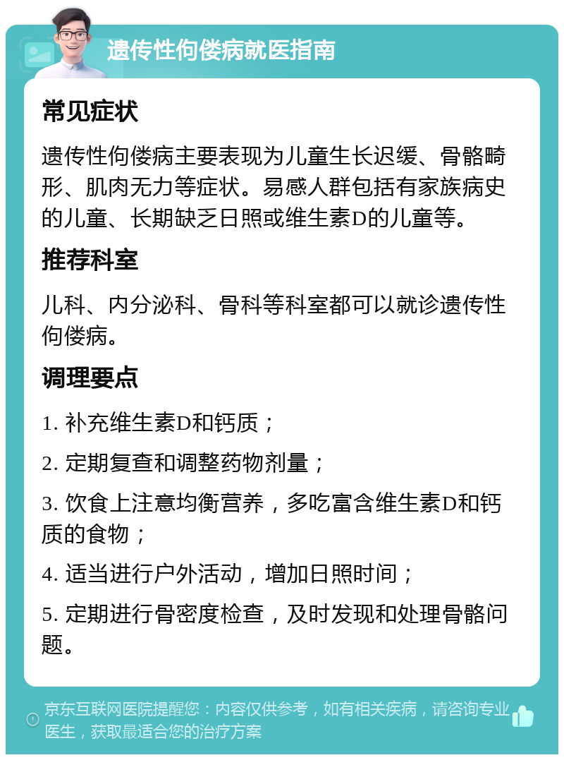 遗传性佝偻病就医指南 常见症状 遗传性佝偻病主要表现为儿童生长迟缓、骨骼畸形、肌肉无力等症状。易感人群包括有家族病史的儿童、长期缺乏日照或维生素D的儿童等。 推荐科室 儿科、内分泌科、骨科等科室都可以就诊遗传性佝偻病。 调理要点 1. 补充维生素D和钙质； 2. 定期复查和调整药物剂量； 3. 饮食上注意均衡营养，多吃富含维生素D和钙质的食物； 4. 适当进行户外活动，增加日照时间； 5. 定期进行骨密度检查，及时发现和处理骨骼问题。