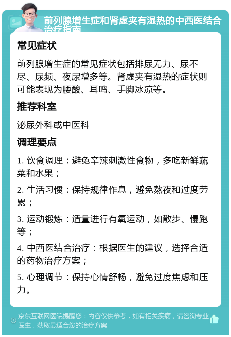 前列腺增生症和肾虚夹有湿热的中西医结合治疗指南 常见症状 前列腺增生症的常见症状包括排尿无力、尿不尽、尿频、夜尿增多等。肾虚夹有湿热的症状则可能表现为腰酸、耳鸣、手脚冰凉等。 推荐科室 泌尿外科或中医科 调理要点 1. 饮食调理：避免辛辣刺激性食物，多吃新鲜蔬菜和水果； 2. 生活习惯：保持规律作息，避免熬夜和过度劳累； 3. 运动锻炼：适量进行有氧运动，如散步、慢跑等； 4. 中西医结合治疗：根据医生的建议，选择合适的药物治疗方案； 5. 心理调节：保持心情舒畅，避免过度焦虑和压力。