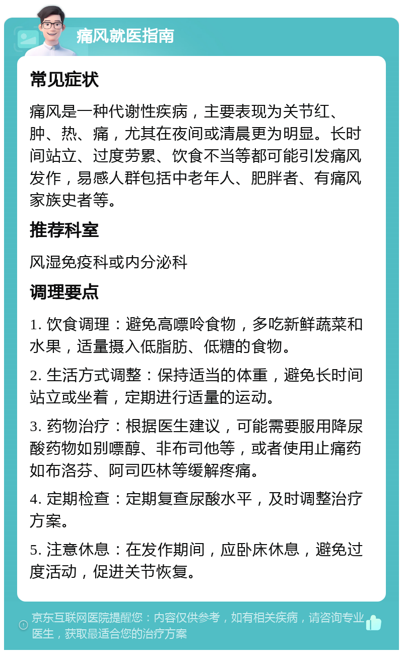 痛风就医指南 常见症状 痛风是一种代谢性疾病，主要表现为关节红、肿、热、痛，尤其在夜间或清晨更为明显。长时间站立、过度劳累、饮食不当等都可能引发痛风发作，易感人群包括中老年人、肥胖者、有痛风家族史者等。 推荐科室 风湿免疫科或内分泌科 调理要点 1. 饮食调理：避免高嘌呤食物，多吃新鲜蔬菜和水果，适量摄入低脂肪、低糖的食物。 2. 生活方式调整：保持适当的体重，避免长时间站立或坐着，定期进行适量的运动。 3. 药物治疗：根据医生建议，可能需要服用降尿酸药物如别嘌醇、非布司他等，或者使用止痛药如布洛芬、阿司匹林等缓解疼痛。 4. 定期检查：定期复查尿酸水平，及时调整治疗方案。 5. 注意休息：在发作期间，应卧床休息，避免过度活动，促进关节恢复。